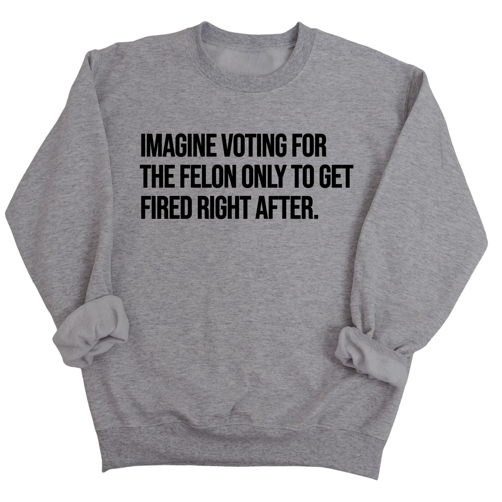 Imagine Voting for the Felon Just to Get Fired Unisex Sweatshirt