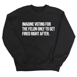 Imagine Voting for the Felon Just to Get Fired Unisex Sweatshirt